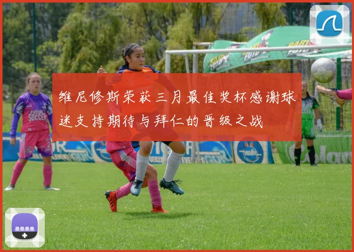维尼修斯荣获三月最佳奖杯感谢球迷支持期待与拜仁的晋级之战