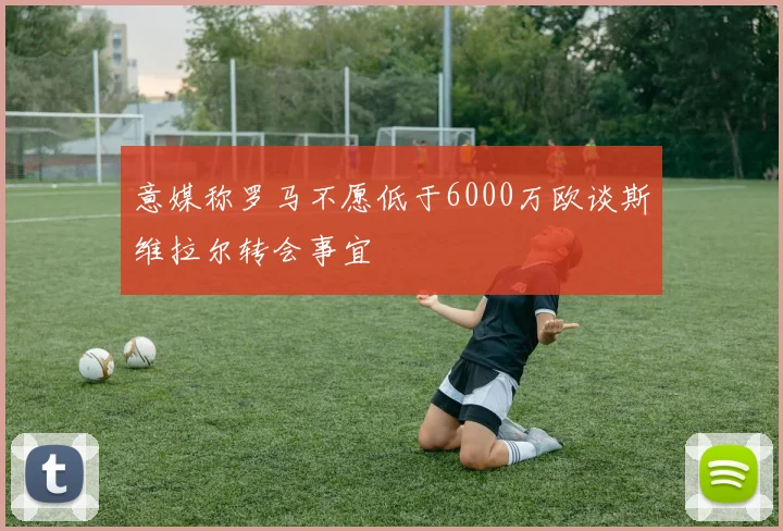 意媒称罗马不愿低于6000万欧谈斯维拉尔转会事宜