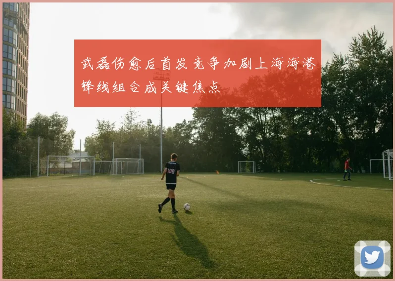 武磊伤愈后首发竞争加剧上海海港锋线组合成关键焦点
