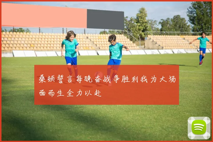 桑顿誓言每晚奋战争胜利我为大场面而生全力以赴