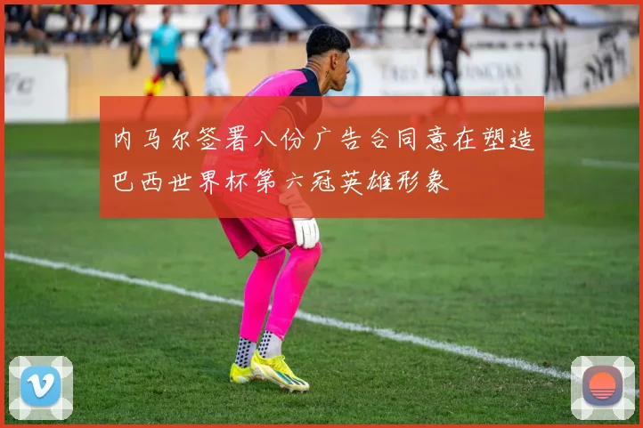 内马尔签署八份广告合同意在塑造巴西世界杯第六冠英雄形象