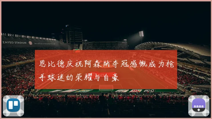 恩比德庆祝阿森纳夺冠感慨成为枪手球迷的荣耀与自豪