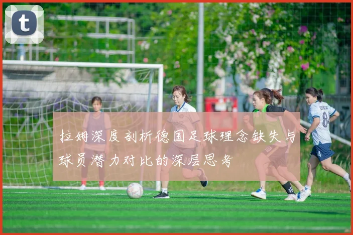 拉姆深度剖析德国足球理念缺失与球员潜力对比的深层思考