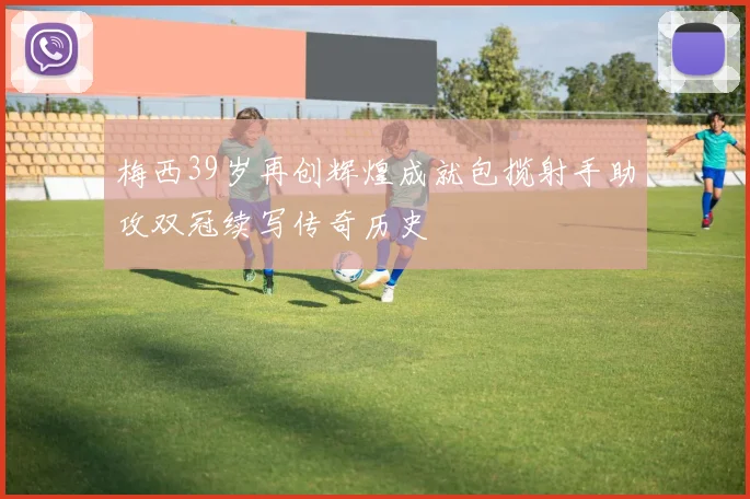 梅西39岁再创辉煌成就包揽射手助攻双冠续写传奇历史