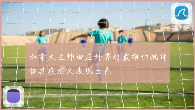 加拿大主帅回应外界对戴维的批评称其在尤文表现出色