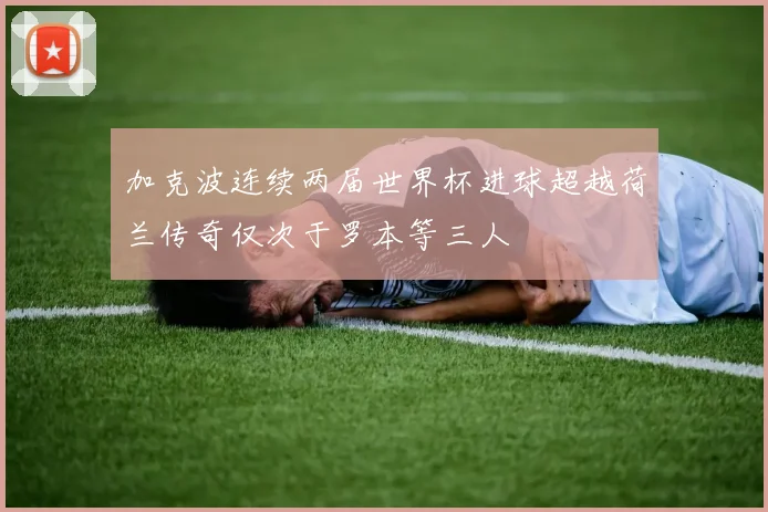 加克波连续两届世界杯进球超越荷兰传奇仅次于罗本等三人