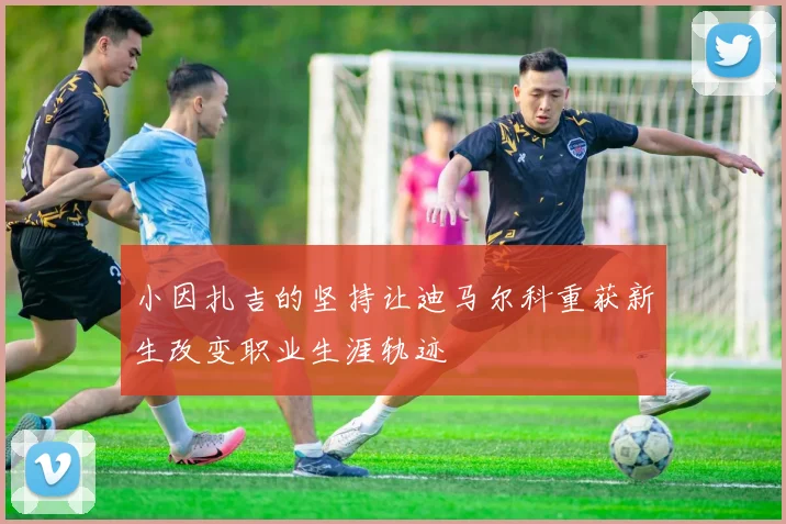小因扎吉的坚持让迪马尔科重获新生改变职业生涯轨迹