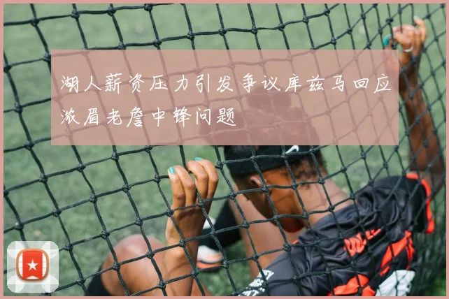 湖人薪资压力引发争议库兹马回应浓眉老詹中锋问题
