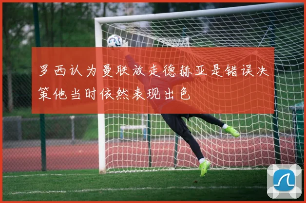 罗西认为曼联放走德赫亚是错误决策他当时依然表现出色