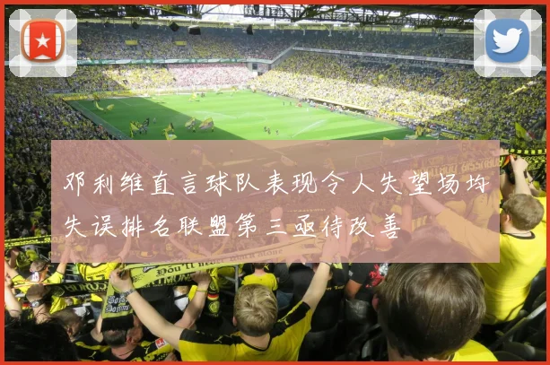 邓利维直言球队表现令人失望场均失误排名联盟第三亟待改善