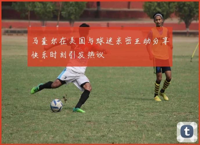 马奎尔在美国与球迷亲密互动分享快乐时刻引发热议