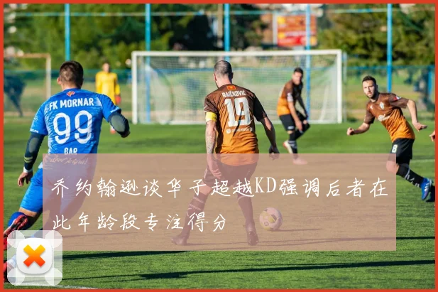 乔约翰逊谈华子超越KD强调后者在此年龄段专注得分