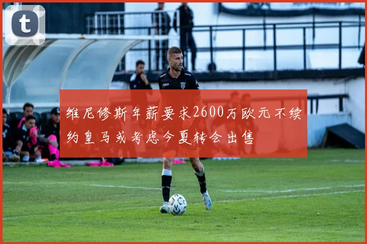 维尼修斯年薪要求2600万欧元不续约皇马或考虑今夏转会出售