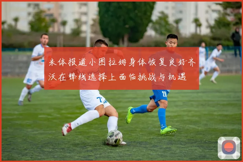 米体报道小图拉姆身体恢复良好齐沃在锋线选择上面临挑战与机遇