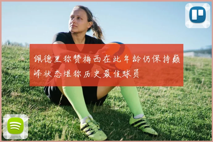 佩德里称赞梅西在此年龄仍保持巅峰状态堪称历史最佳球员