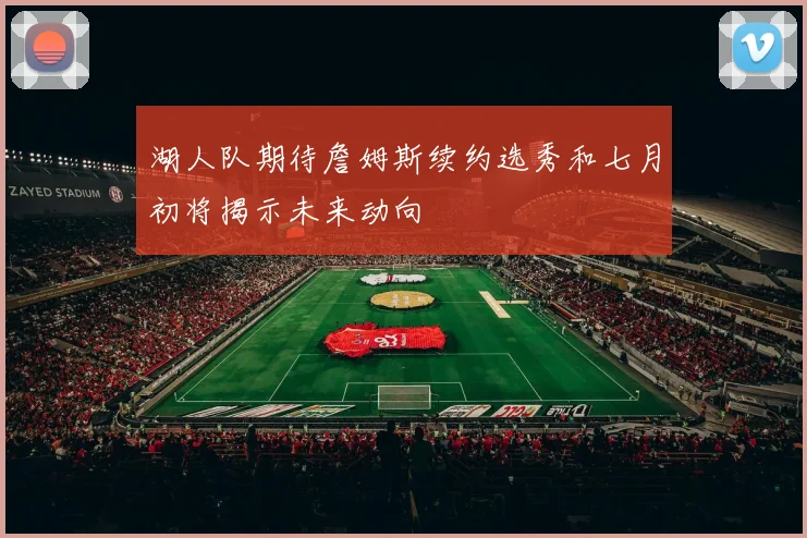 湖人队期待詹姆斯续约选秀和七月初将揭示未来动向