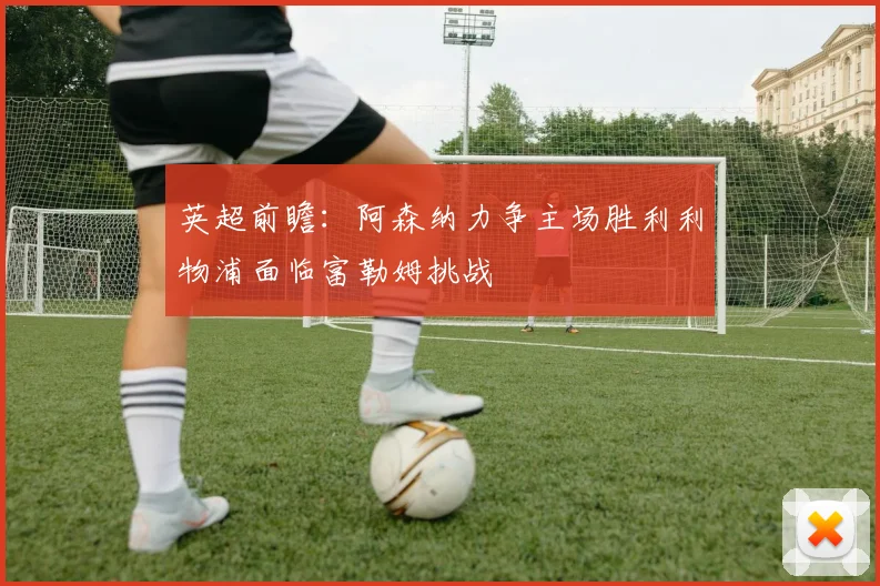 英超前瞻：阿森纳力争主场胜利利物浦面临富勒姆挑战