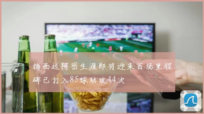 梅西迈阿密生涯即将迎来百场里程碑已打入85球助攻44次