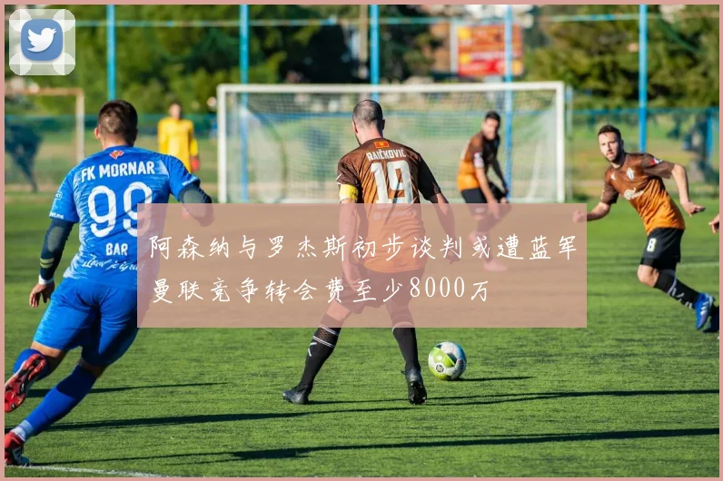阿森纳与罗杰斯初步谈判或遭蓝军曼联竞争转会费至少8000万