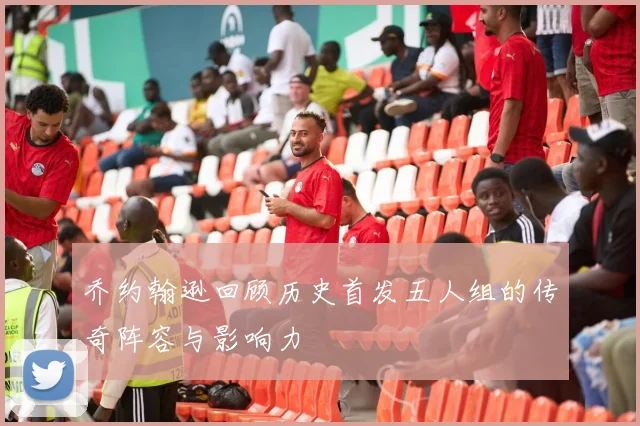 乔约翰逊回顾历史首发五人组的传奇阵容与影响力