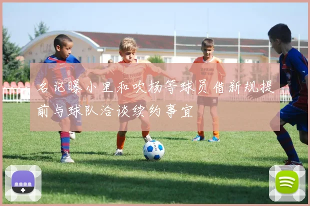 名记曝小里和吹杨等球员借新规提前与球队洽谈续约事宜