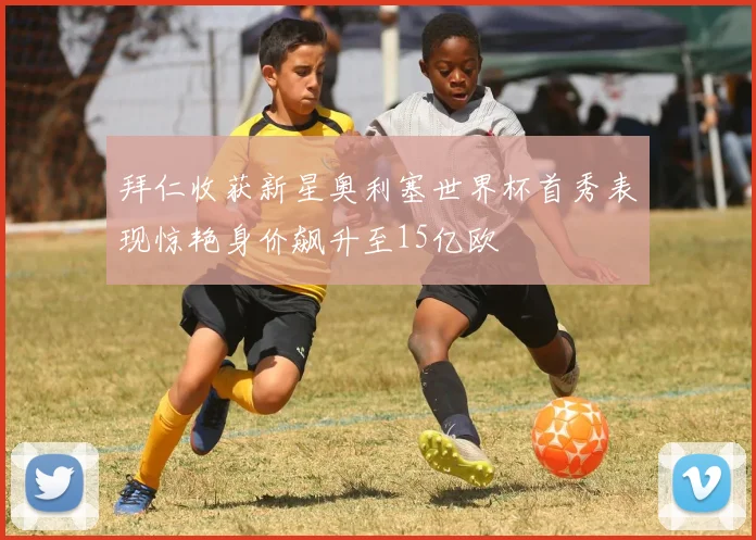拜仁收获新星奥利塞世界杯首秀表现惊艳身价飙升至15亿欧