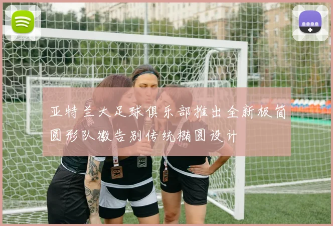 亚特兰大足球俱乐部推出全新极简圆形队徽告别传统椭圆设计