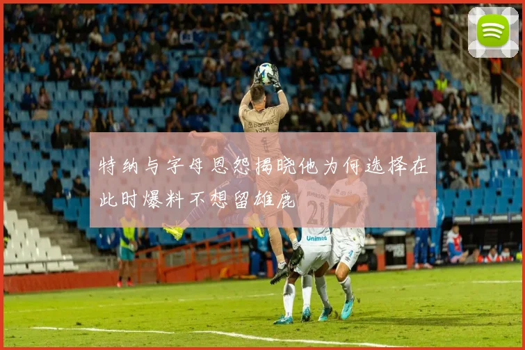 特纳与字母恩怨揭晓他为何选择在此时爆料不想留雄鹿