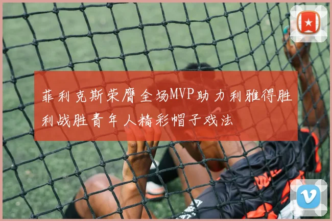 菲利克斯荣膺全场MVP助力利雅得胜利战胜青年人精彩帽子戏法