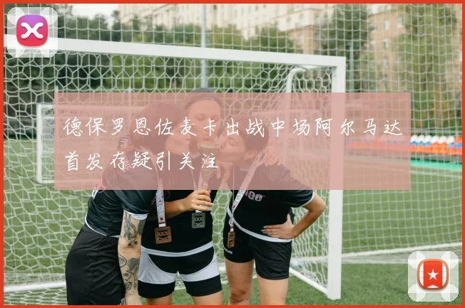 德保罗恩佐麦卡出战中场阿尔马达首发存疑引关注
