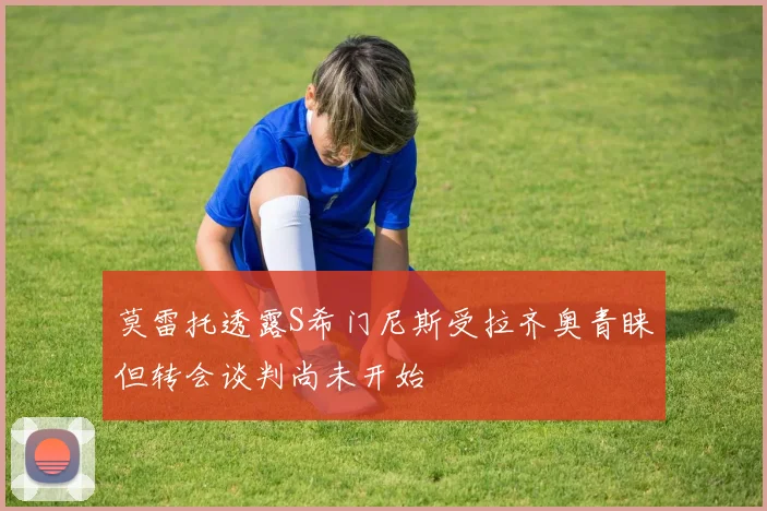 莫雷托透露S希门尼斯受拉齐奥青睐但转会谈判尚未开始