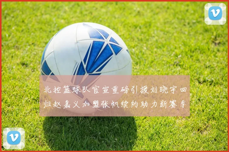 北控篮球队官宣重磅引援刘晓宇回归赵嘉义加盟张帆续约助力新赛季