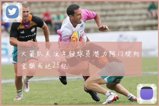 火箭队关注年轻球员潜力阿门续约金额或达25亿