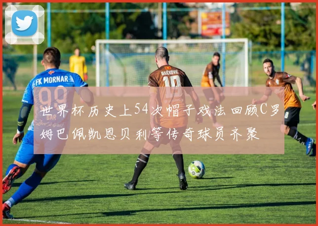 世界杯历史上54次帽子戏法回顾C罗姆巴佩凯恩贝利等传奇球员齐聚