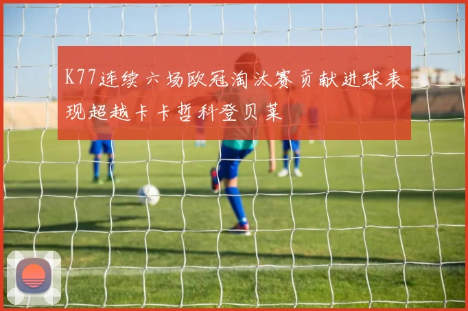 K77连续六场欧冠淘汰赛贡献进球表现超越卡卡哲科登贝莱
