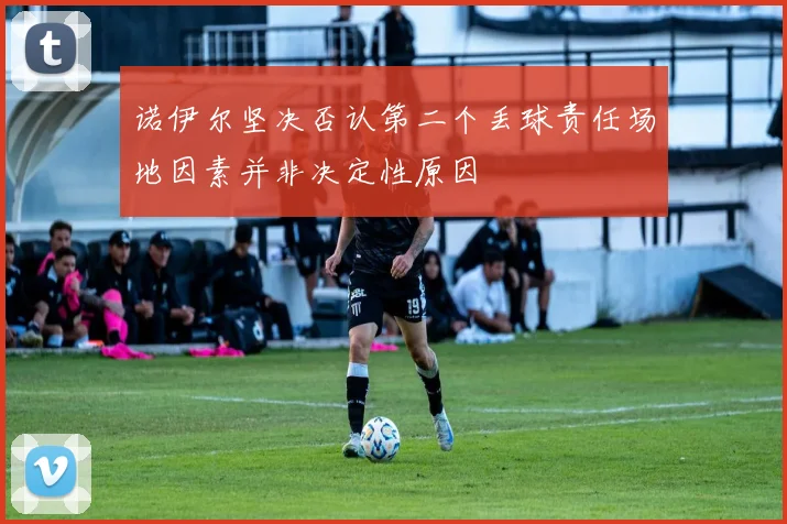 诺伊尔坚决否认第二个丢球责任场地因素并非决定性原因